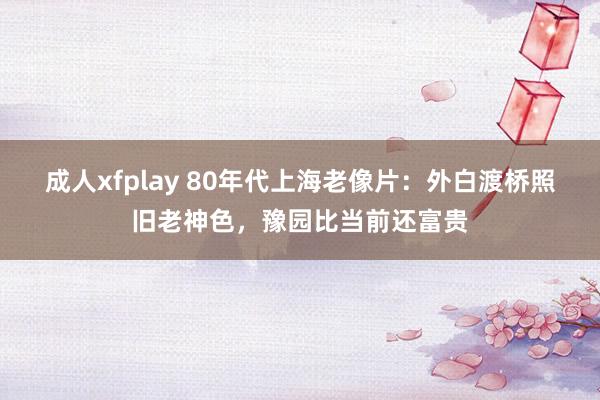 成人xfplay 80年代上海老像片：外白渡桥照旧老神色，豫园比当前还富贵