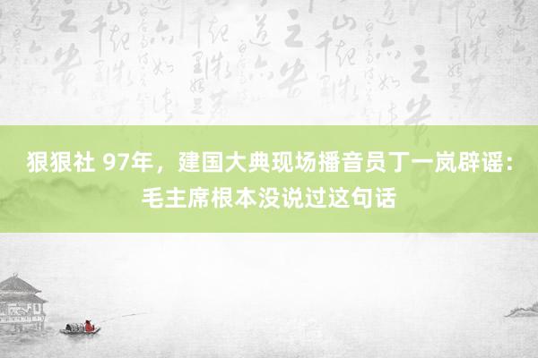 狠狠社 97年，建国大典现场播音员丁一岚辟谣：毛主席根本没说过这句话