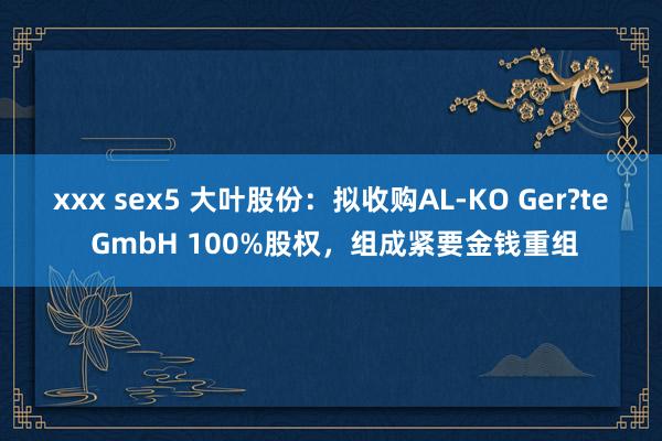 xxx sex5 大叶股份：拟收购AL-KO Ger?te GmbH 100%股权，组成紧要金钱重组