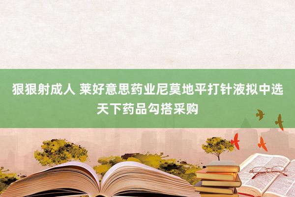 狠狠射成人 莱好意思药业尼莫地平打针液拟中选天下药品勾搭采购