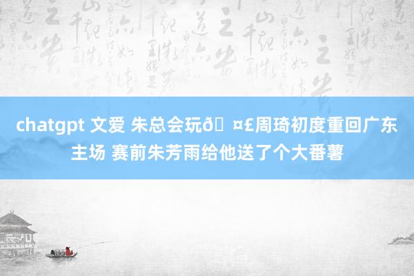 chatgpt 文爱 朱总会玩🤣周琦初度重回广东主场 赛前朱芳雨给他送了个大番薯