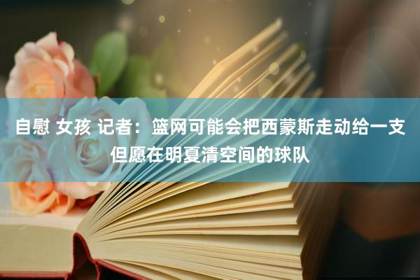 自慰 女孩 记者：篮网可能会把西蒙斯走动给一支但愿在明夏清空间的球队