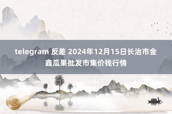 telegram 反差 2024年12月15日长治市金鑫瓜果批发市集价钱行情