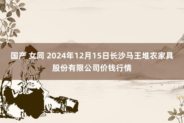 国产 女同 2024年12月15日长沙马王堆农家具股份有限公司价钱行情