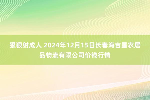 狠狠射成人 2024年12月15日长春海吉星农居品物流有限公司价钱行情