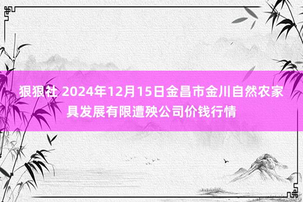 狠狠社 2024年12月15日金昌市金川自然农家具发展有限遭殃公司价钱行情