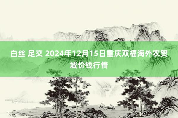 白丝 足交 2024年12月15日重庆双福海外农贸城价钱行情