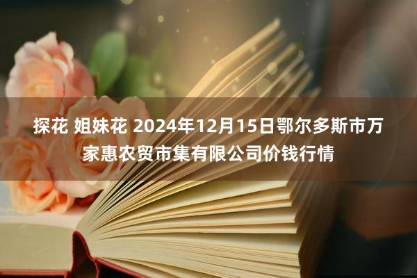 探花 姐妹花 2024年12月15日鄂尔多斯市万家惠农贸市集有限公司价钱行情