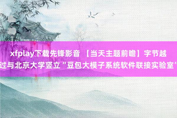 xfplay下载先锋影音 【当天主题前瞻】字节越过与北京大学竖立“豆包大模子系统软件联接实验室”