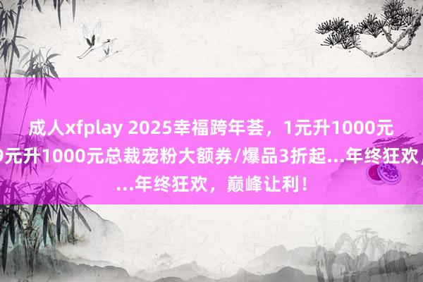 成人xfplay 2025幸福跨年荟，1元升1000元跨年券/699元升1000元总裁宠粉大额券/爆品3折起...年终狂欢，巅峰让利！