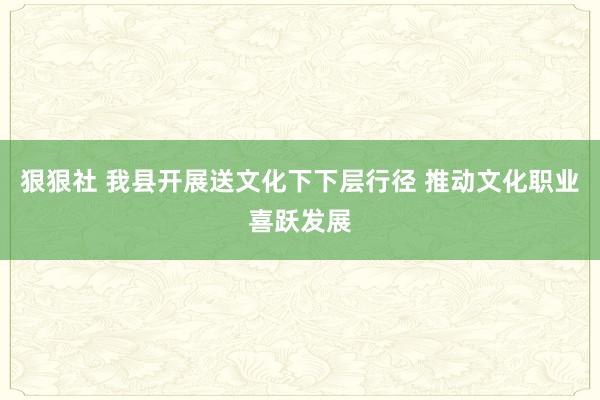 狠狠社 我县开展送文化下下层行径 推动文化职业喜跃发展