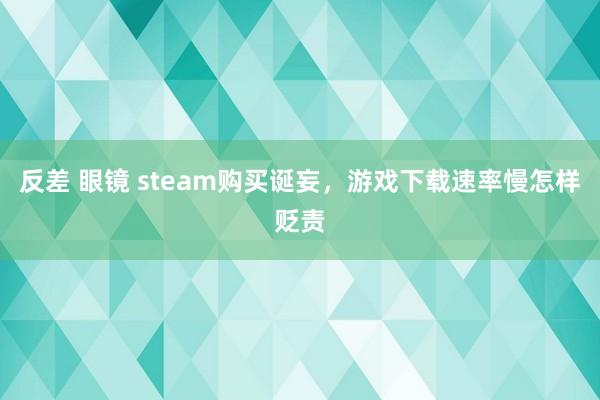 反差 眼镜 steam购买诞妄，游戏下载速率慢怎样贬责