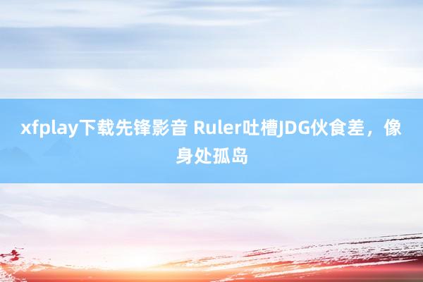 xfplay下载先锋影音 Ruler吐槽JDG伙食差，像身处孤岛