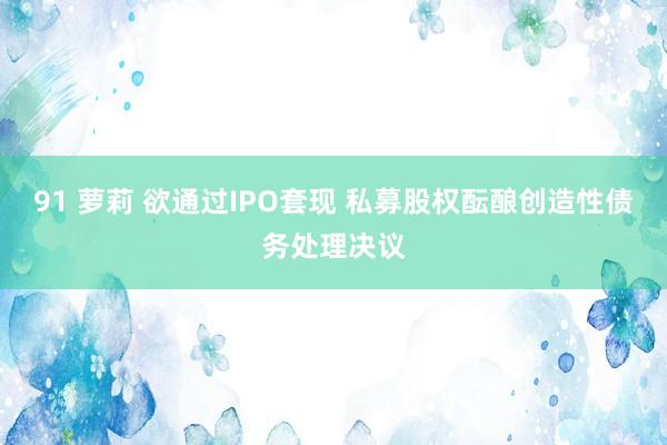 91 萝莉 欲通过IPO套现 私募股权酝酿创造性债务处理决议