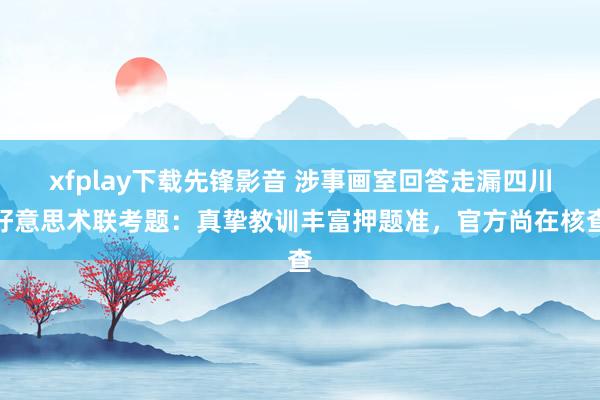 xfplay下载先锋影音 涉事画室回答走漏四川好意思术联考题：真挚教训丰富押题准，官方尚在核查