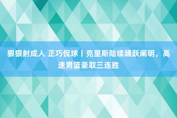 狠狠射成人 正巧侃球丨克里斯陆续踊跃阐明，高速男篮豪取三连胜