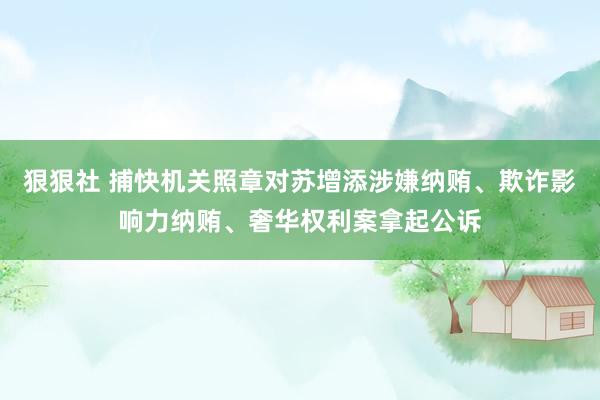 狠狠社 捕快机关照章对苏增添涉嫌纳贿、欺诈影响力纳贿、奢华权利案拿起公诉