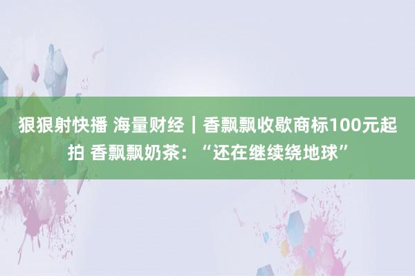 狠狠射快播 海量财经｜香飘飘收歇商标100元起拍 香飘飘奶茶：“还在继续绕地球”