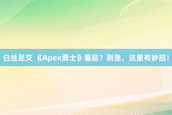 白丝足交 《Apex勇士》蔓延？别急，这里有妙招！