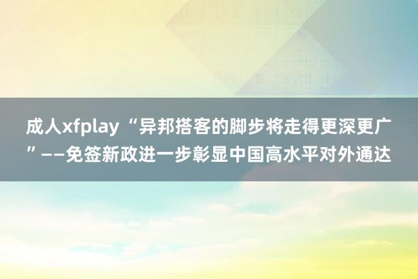 成人xfplay “异邦搭客的脚步将走得更深更广”——免签新政进一步彰显中国高水平对外通达