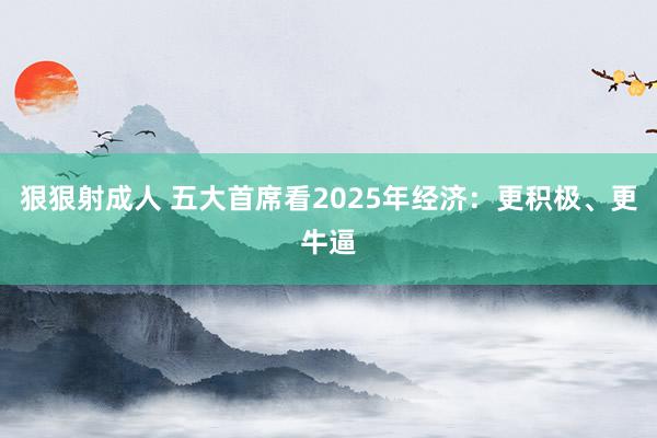 狠狠射成人 五大首席看2025年经济：更积极、更牛逼