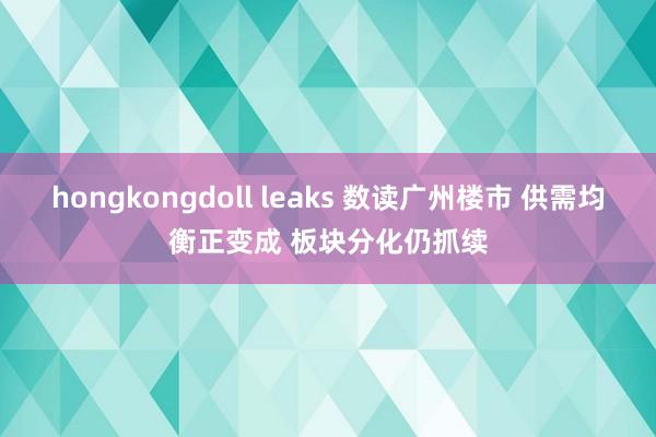 hongkongdoll leaks 数读广州楼市 供需均衡正变成 板块分化仍抓续