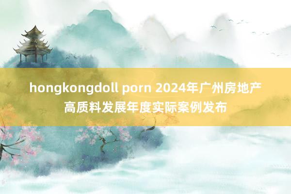 hongkongdoll porn 2024年广州房地产高质料发展年度实际案例发布