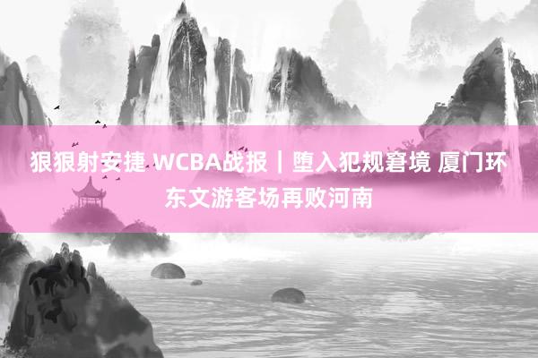 狠狠射安捷 WCBA战报｜堕入犯规窘境 厦门环东文游客场再败河南