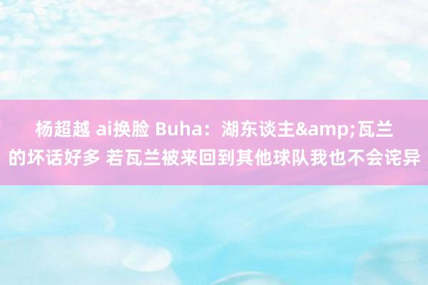 杨超越 ai换脸 Buha：湖东谈主&瓦兰的坏话好多 若瓦兰被来回到其他球队我也不会诧异