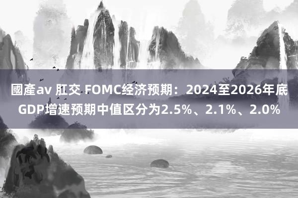 國產av 肛交 FOMC经济预期：2024至2026年底GDP增速预期中值区分为2.5%、2.1%、2.0%