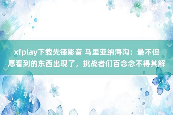 xfplay下载先锋影音 马里亚纳海沟：最不但愿看到的东西出现了，挑战者们百念念不得其解