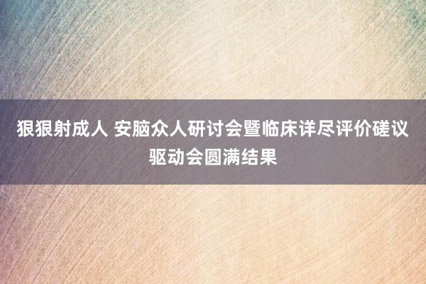 狠狠射成人 安脑众人研讨会暨临床详尽评价磋议驱动会圆满结果