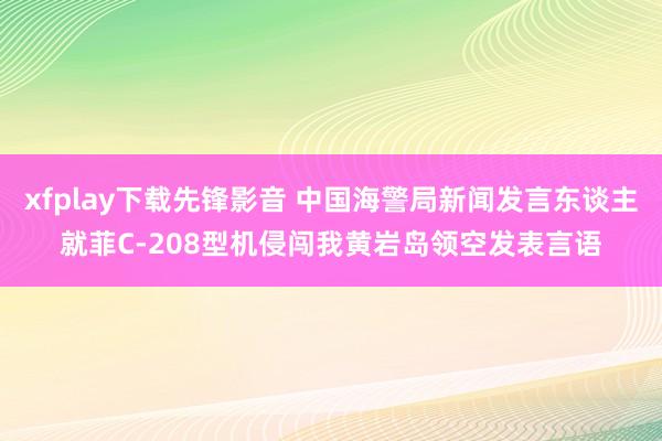 xfplay下载先锋影音 中国海警局新闻发言东谈主就菲C-208型机侵闯我黄岩岛领空发表言语