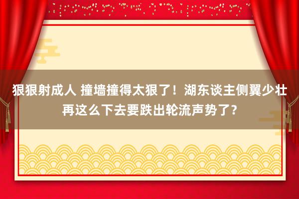 狠狠射成人 撞墙撞得太狠了！湖东谈主侧翼少壮再这么下去要跌出轮流声势了？