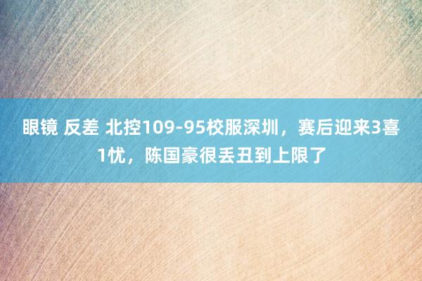 眼镜 反差 北控109-95校服深圳，赛后迎来3喜1忧，陈国豪很丢丑到上限了