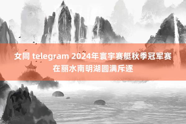 女同 telegram 2024年寰宇赛艇秋季冠军赛在丽水南明湖圆满斥逐