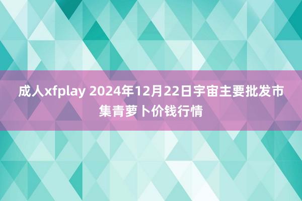 成人xfplay 2024年12月22日宇宙主要批发市集青萝卜价钱行情