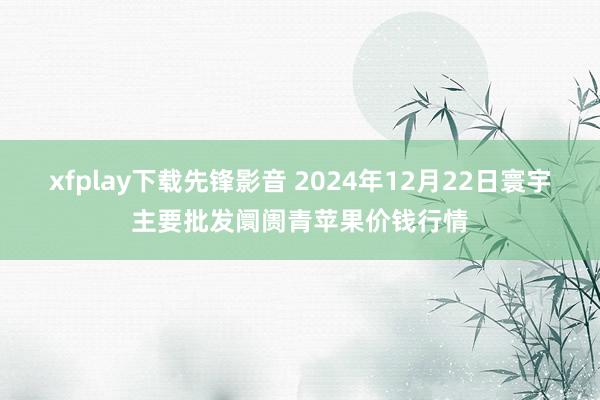 xfplay下载先锋影音 2024年12月22日寰宇主要批发阛阓青苹果价钱行情