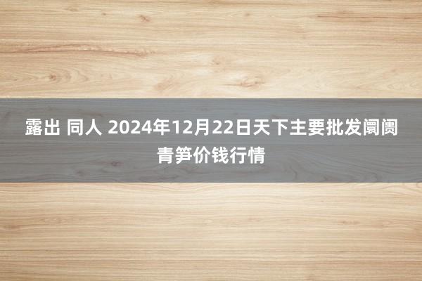 露出 同人 2024年12月22日天下主要批发阛阓青笋价钱行情