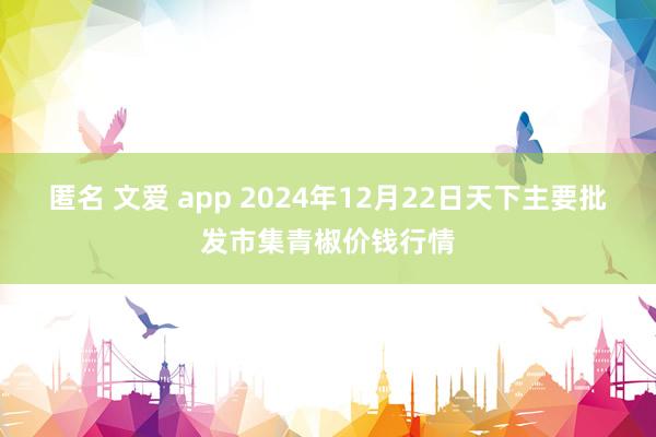 匿名 文爱 app 2024年12月22日天下主要批发市集青椒价钱行情