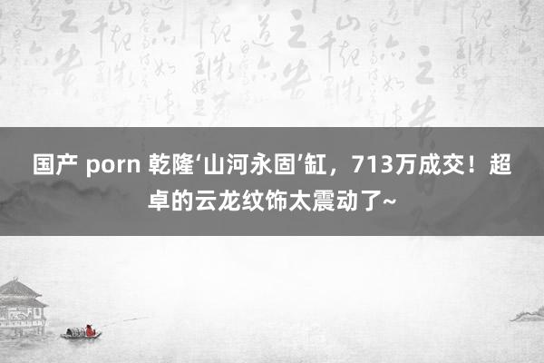 国产 porn 乾隆‘山河永固’缸，713万成交！超卓的云龙纹饰太震动了~