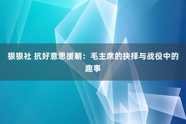 狠狠社 抗好意思援朝：毛主席的抉择与战役中的趣事