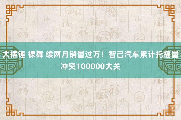 大摆锤 裸舞 续两月销量过万！智己汽车累计托福量冲突100000大关