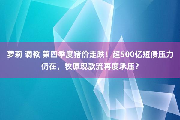 萝莉 调教 第四季度猪价走跌！超500亿短债压力仍在，牧原现款流再度承压？