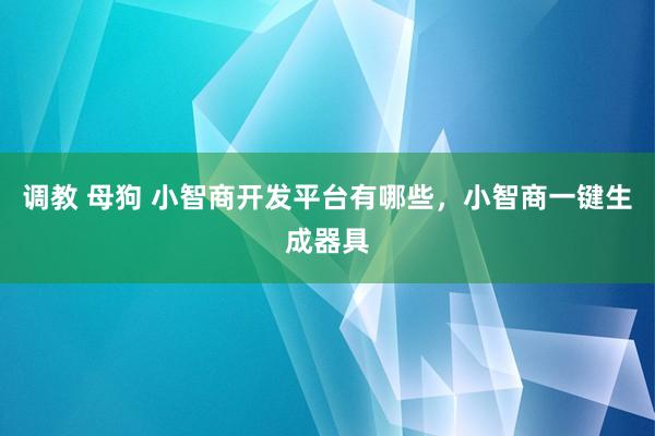 调教 母狗 小智商开发平台有哪些，小智商一键生成器具