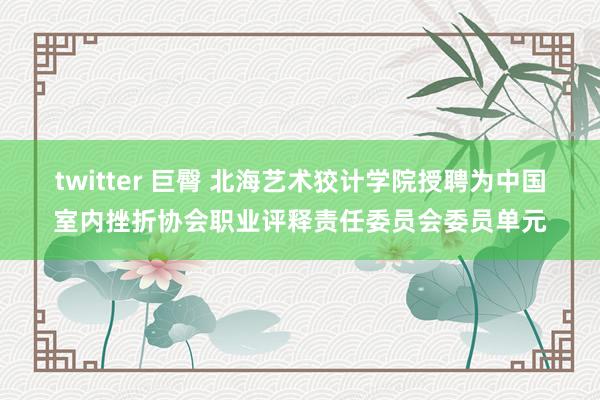 twitter 巨臀 北海艺术狡计学院授聘为中国室内挫折协会职业评释责任委员会委员单元