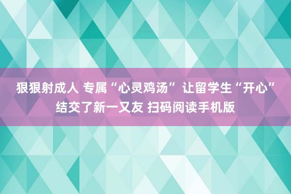 狠狠射成人 专属“心灵鸡汤” 让留学生“开心”结交了新一又友 扫码阅读手机版