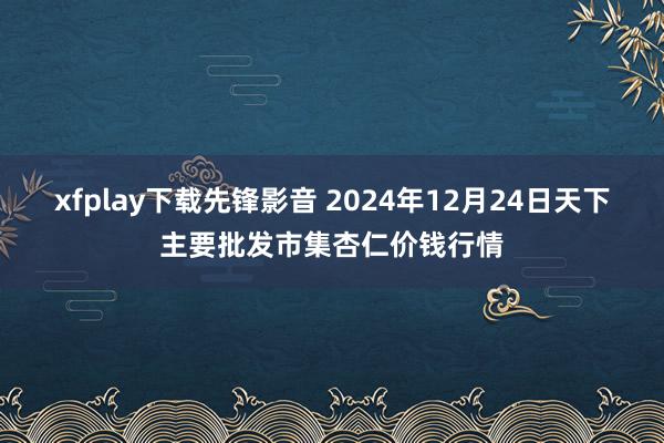 xfplay下载先锋影音 2024年12月24日天下主要批发市集杏仁价钱行情