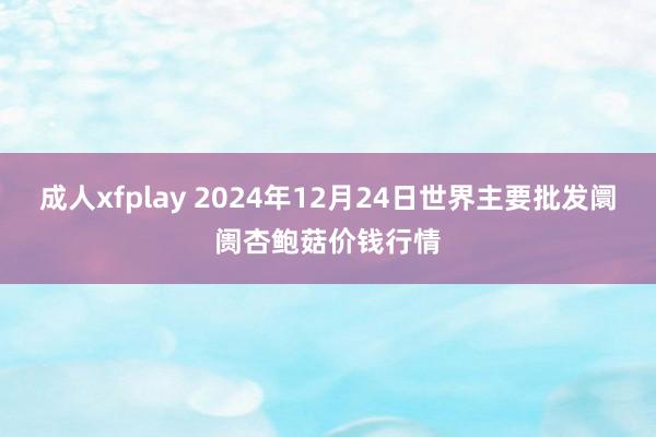 成人xfplay 2024年12月24日世界主要批发阛阓杏鲍菇价钱行情