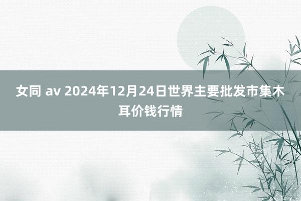 女同 av 2024年12月24日世界主要批发市集木耳价钱行情